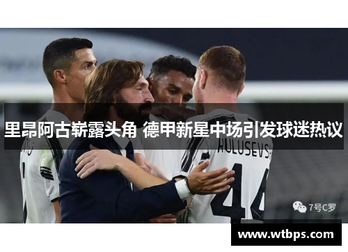 里昂阿古崭露头角 德甲新星中场引发球迷热议
