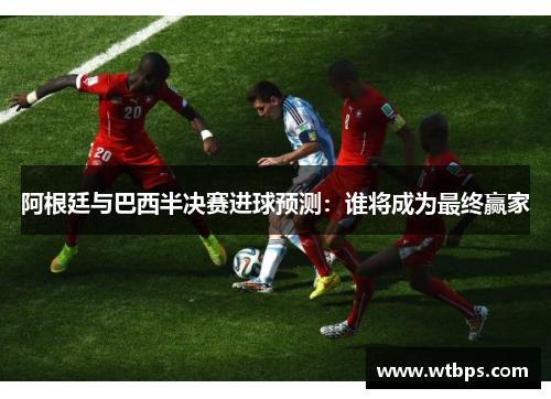 阿根廷与巴西半决赛进球预测：谁将成为最终赢家