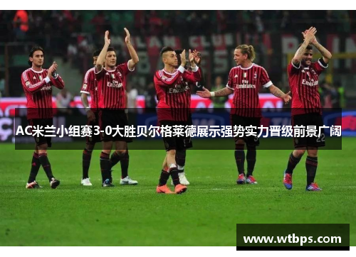 AC米兰小组赛3-0大胜贝尔格莱德展示强势实力晋级前景广阔