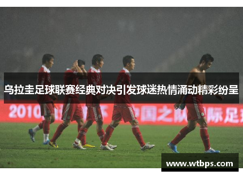 乌拉圭足球联赛经典对决引发球迷热情涌动精彩纷呈