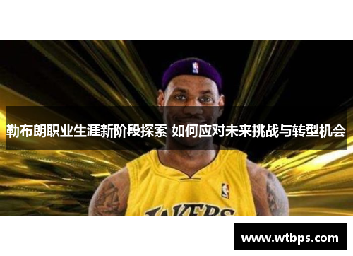 勒布朗职业生涯新阶段探索 如何应对未来挑战与转型机会
