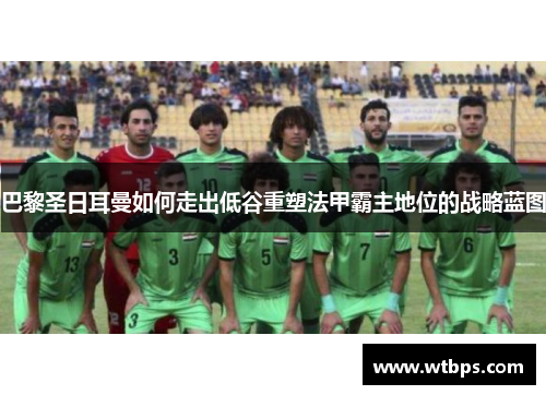 巴黎圣日耳曼如何走出低谷重塑法甲霸主地位的战略蓝图