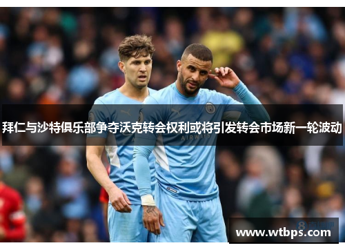 拜仁与沙特俱乐部争夺沃克转会权利或将引发转会市场新一轮波动
