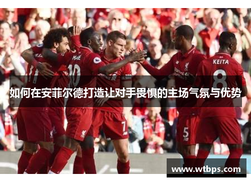 如何在安菲尔德打造让对手畏惧的主场气氛与优势