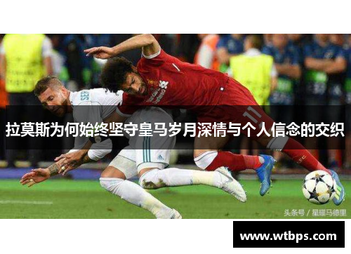 拉莫斯为何始终坚守皇马岁月深情与个人信念的交织