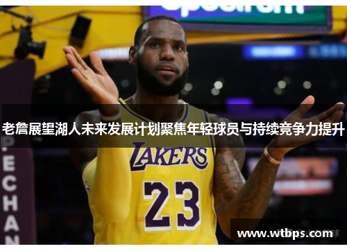 老詹展望湖人未来发展计划聚焦年轻球员与持续竞争力提升