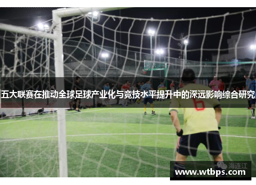 五大联赛在推动全球足球产业化与竞技水平提升中的深远影响综合研究 五大联赛在推动全球足球产业化与竞技水平提升中的深远影响综合研究