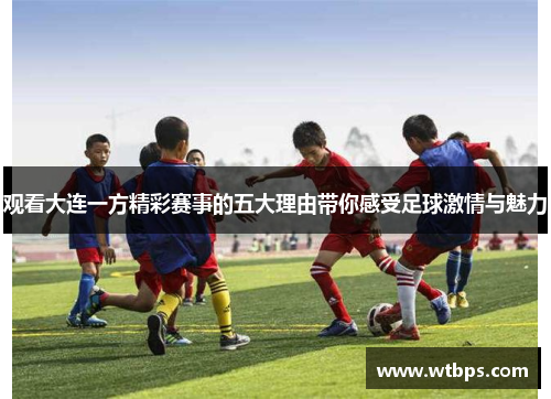 观看大连一方精彩赛事的五大理由带你感受足球激情与魅力 观看大连一方精彩赛事的五大理由带你感受足球激情与魅力