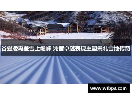 谷爱凌再登雪上巅峰 凭借卓越表现重塑崇礼雪地传奇